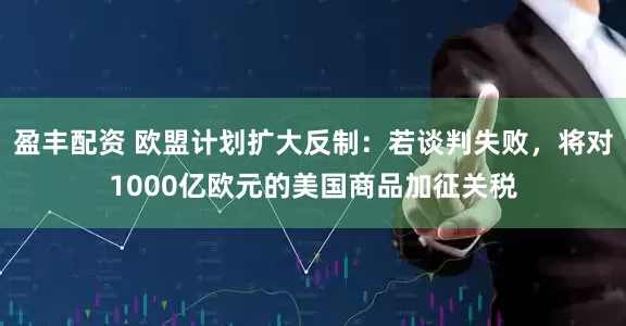 盈丰配资 欧盟计划扩大反制：若谈判失败，将对1000亿欧元的美国商品加征关税