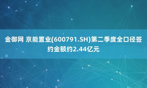 金御网 京能置业(600791.SH)第二季度全口径签约金额约2.44亿元