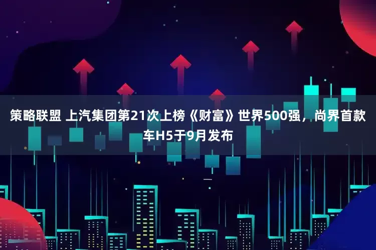 策略联盟 上汽集团第21次上榜《财富》世界500强，尚界首款车H5于9月发布