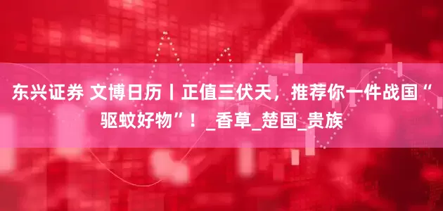 东兴证券 文博日历丨正值三伏天，推荐你一件战国“驱蚊好物”！_香草_楚国_贵族
