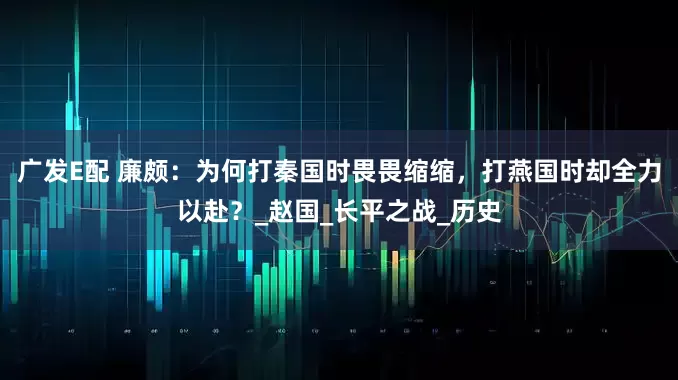 广发E配 廉颇：为何打秦国时畏畏缩缩，打燕国时却全力以赴？_赵国_长平之战_历史