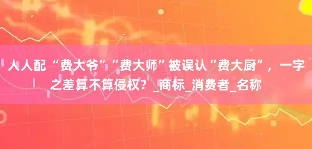 人人配 “费大爷”“费大师”被误认“费大厨”，一字之差算不算侵权？_商标_消费者_名称