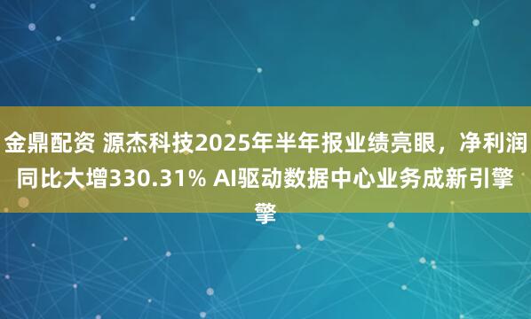 金鼎配资 源杰科技2025年半年报业绩亮眼，净利润同比大增330.31% AI驱动数据中心业务成新引擎