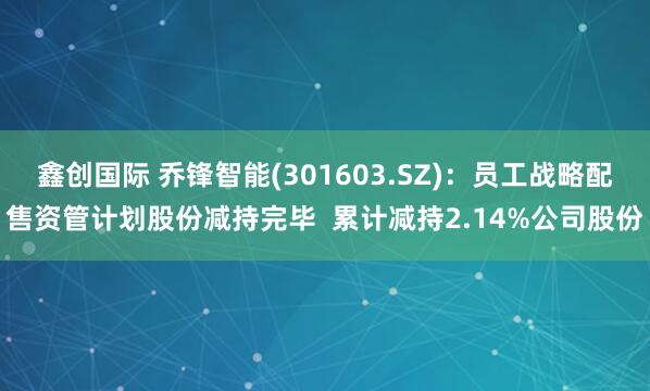 鑫创国际 乔锋智能(301603.SZ)：员工战略配售资管计划股份减持完毕  累计减持2.14%公司股份