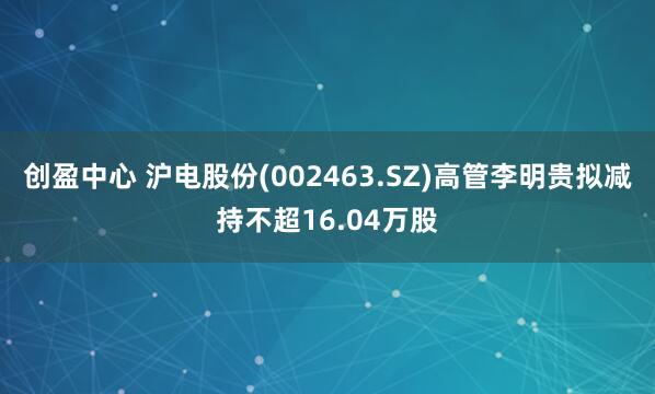 创盈中心 沪电股份(002463.SZ)高管李明贵拟减持不超16.04万股