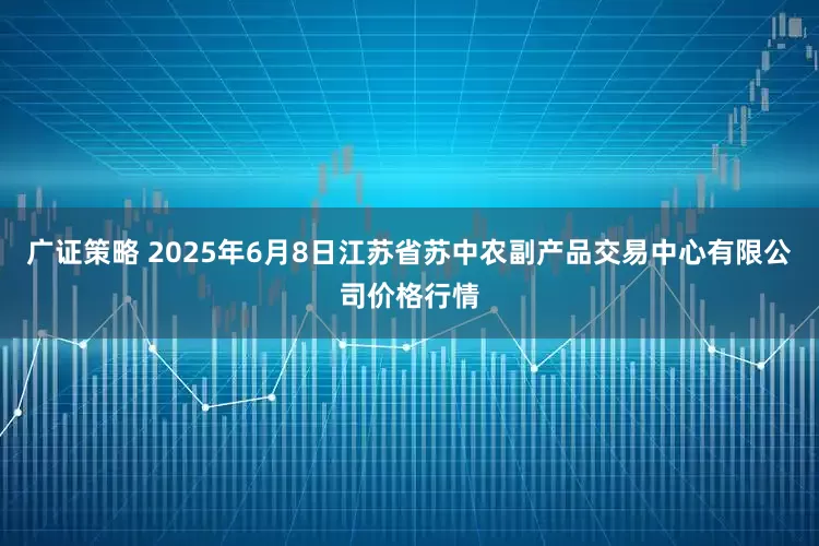 广证策略 2025年6月8日江苏省苏中农副产品交易中心有限公司价格行情