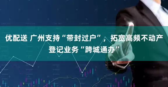 优配送 广州支持“带封过户”，拓宽高频不动产登记业务“跨城通办”
