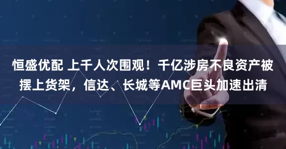 恒盛优配 上千人次围观！千亿涉房不良资产被摆上货架，信达、长城等AMC巨头加速出清