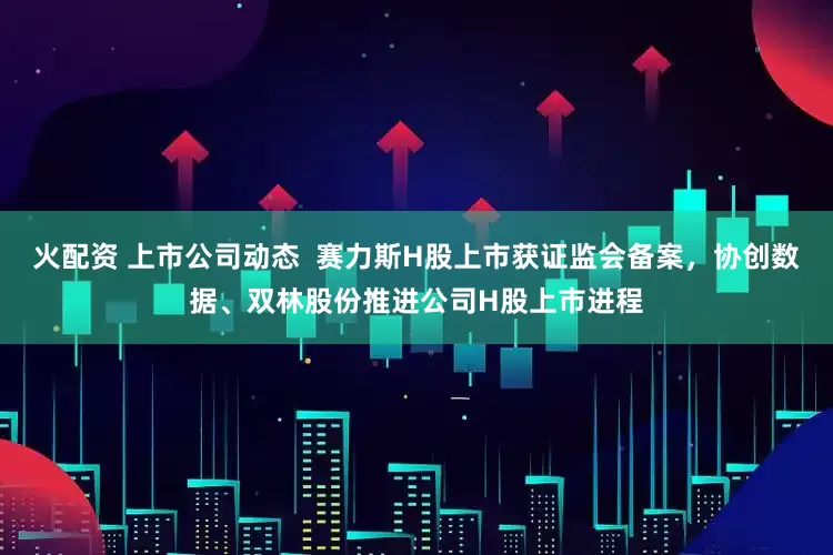 火配资 上市公司动态  赛力斯H股上市获证监会备案，协创数据、双林股份推进公司H股上市进程