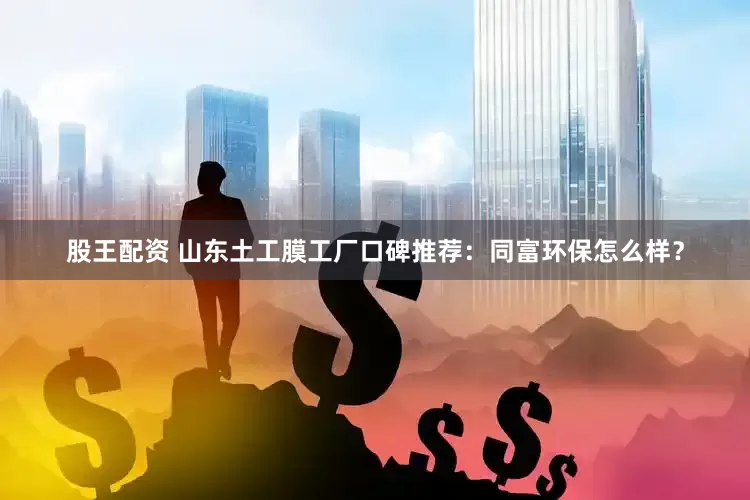 股王配资 山东土工膜工厂口碑推荐：同富环保怎么样？