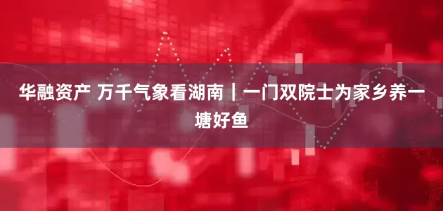 华融资产 万千气象看湖南｜一门双院士为家乡养一塘好鱼